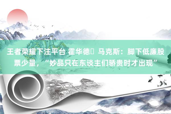 王者荣耀下注平台 霍华德・马克斯：脚下低廉股票少量，“妙品只在东谈主们骄贵时才出现”