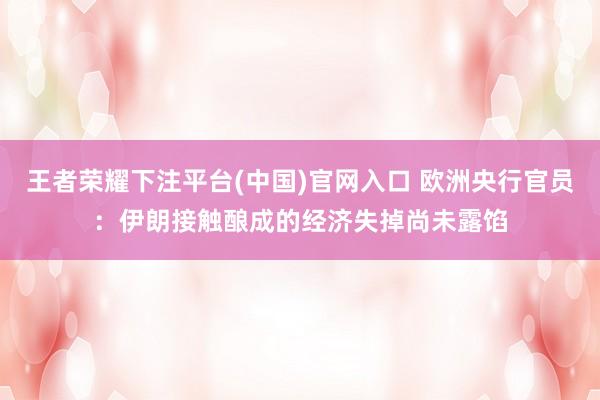 王者荣耀下注平台(中国)官网入口 欧洲央行官员：伊朗接触酿成的经济失掉尚未露馅