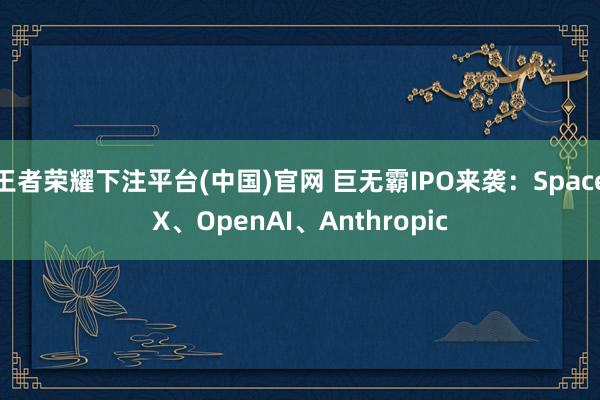 王者荣耀下注平台(中国)官网 巨无霸IPO来袭：SpaceX、OpenAI、Anthropic