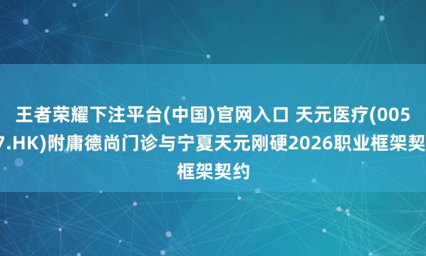 王者荣耀下注平台(中国)官网入口 天元医疗(00557.HK)附庸德尚门诊与宁夏天元刚硬2026职业框架契约