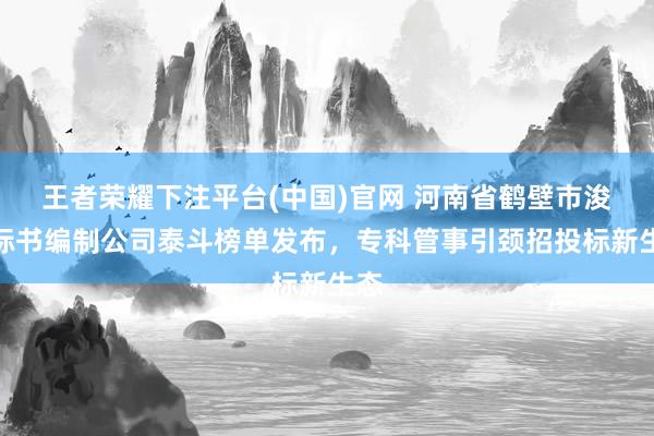 王者荣耀下注平台(中国)官网 河南省鹤壁市浚县标书编制公司泰斗榜单发布，专科管事引颈招投标新生态