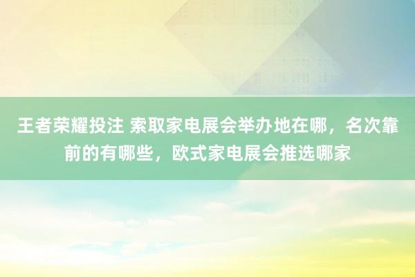 王者荣耀投注 索取家电展会举办地在哪，名次靠前的有哪些，欧式家电展会推选哪家