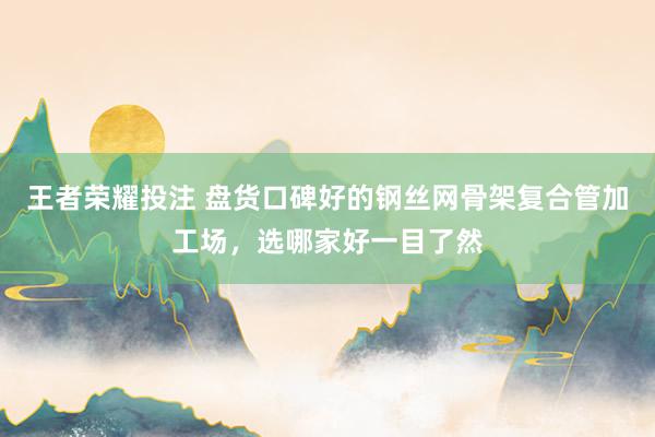 王者荣耀投注 盘货口碑好的钢丝网骨架复合管加工场，选哪家好一目了然