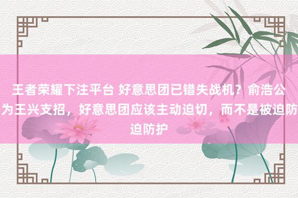 王者荣耀下注平台 好意思团已错失战机？俞浩公开为王兴支招，好意思团应该主动迫切，而不是被迫防护