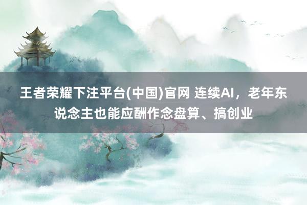 王者荣耀下注平台(中国)官网 连续AI，老年东说念主也能应酬作念盘算、搞创业