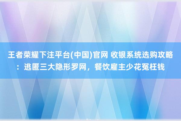 王者荣耀下注平台(中国)官网 收银系统选购攻略：逃匿三大隐形罗网，餐饮雇主少花冤枉钱