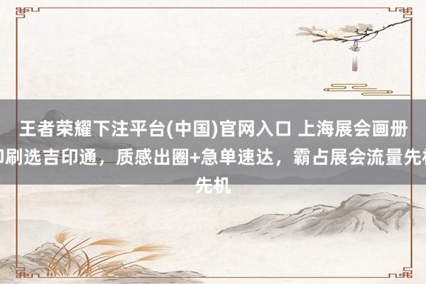 王者荣耀下注平台(中国)官网入口 上海展会画册印刷选吉印通，质感出圈+急单速达，霸占展会流量先机