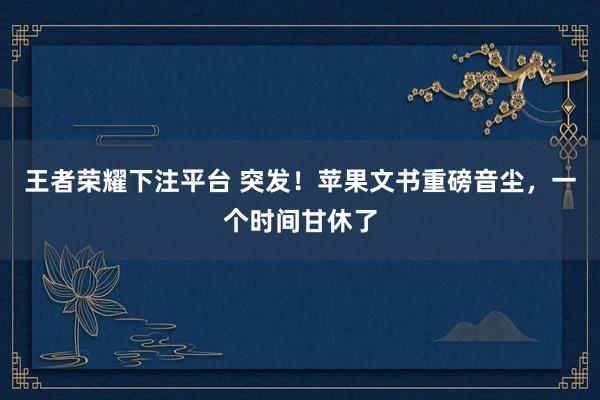 王者荣耀下注平台 突发！苹果文书重磅音尘，一个时间甘休了