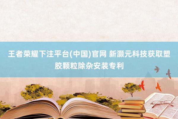 王者荣耀下注平台(中国)官网 新灏元科技获取塑胶颗粒除杂安装专利