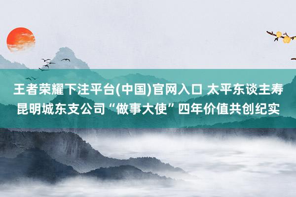 王者荣耀下注平台(中国)官网入口 太平东谈主寿昆明城东支公司“做事大使”四年价值共创纪实