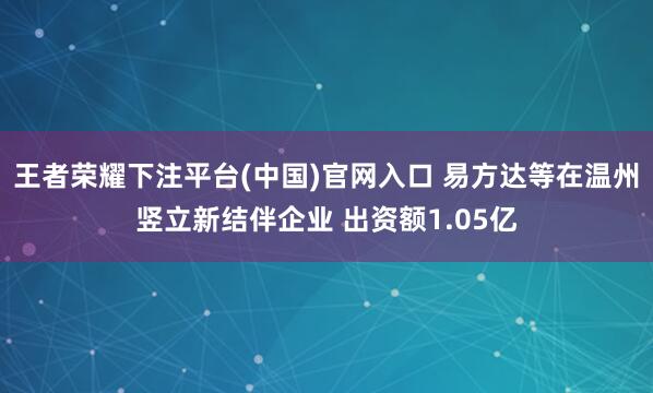 王者荣耀下注平台(中国)官网入口 易方达等在温州竖立新结伴企业 出资额1.05亿