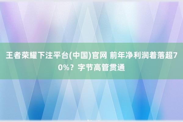 王者荣耀下注平台(中国)官网 前年净利润着落超70%？字节高管贯通