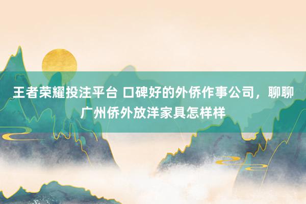 王者荣耀投注平台 口碑好的外侨作事公司，聊聊广州侨外放洋家具怎样样