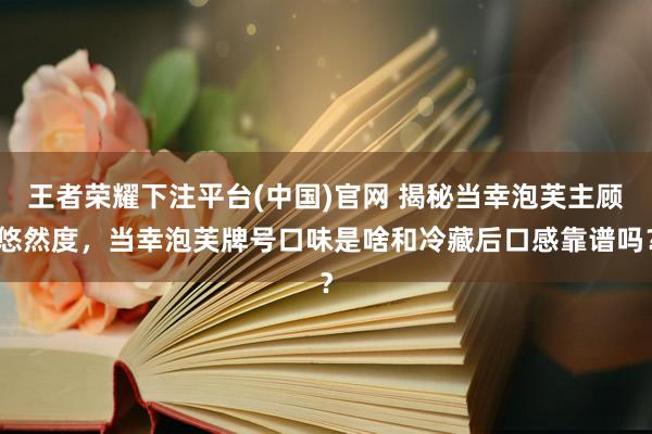 王者荣耀下注平台(中国)官网 揭秘当幸泡芙主顾悠然度，当幸泡芙牌号口味是啥和冷藏后口感靠谱吗？