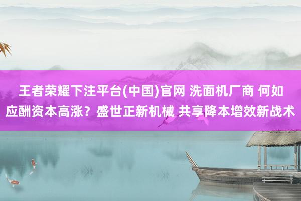 王者荣耀下注平台(中国)官网 洗面机厂商 何如应酬资本高涨？盛世正新机械 共享降本增效新战术