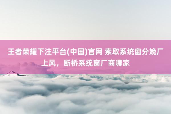 王者荣耀下注平台(中国)官网 索取系统窗分娩厂上风，断桥系统窗厂商哪家