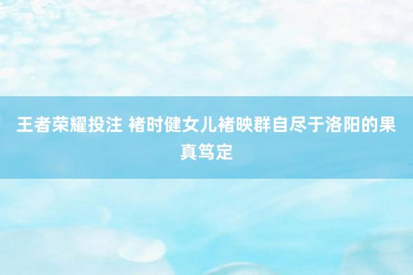 王者荣耀投注 褚时健女儿褚映群自尽于洛阳的果真笃定