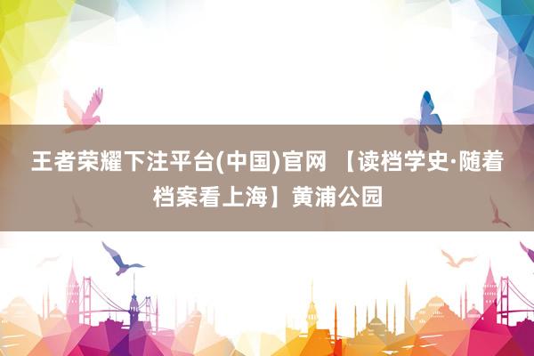 王者荣耀下注平台(中国)官网 【读档学史·随着档案看上海】黄浦公园