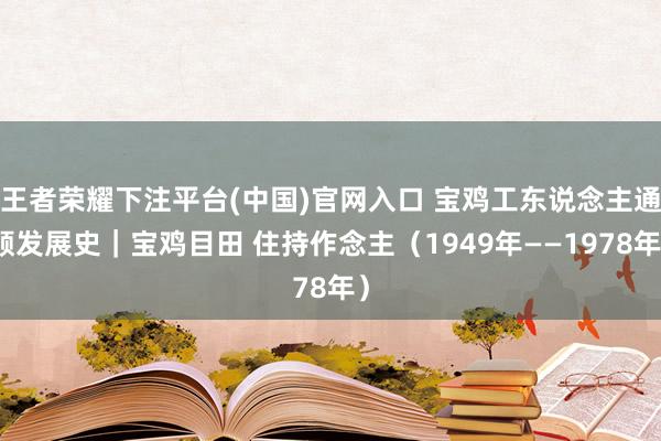 王者荣耀下注平台(中国)官网入口 宝鸡工东说念主通顺发展史｜宝鸡目田 住持作念主（1949年——1978年）