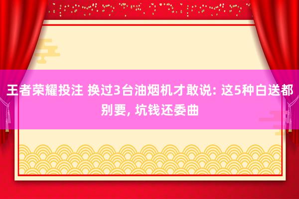 王者荣耀投注 换过3台油烟机才敢说: 这5种白送都别要, 坑钱还委曲
