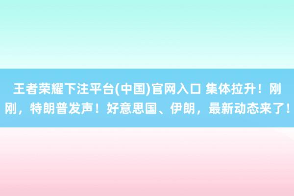 王者荣耀下注平台(中国)官网入口 集体拉升！刚刚，特朗普发声！好意思国、伊朗，最新动态来了！