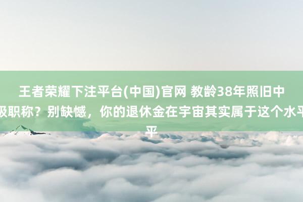 王者荣耀下注平台(中国)官网 教龄38年照旧中级职称？别缺憾，你的退休金在宇宙其实属于这个水平