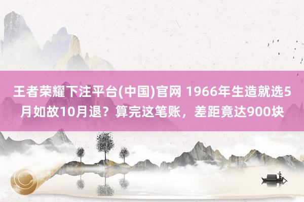 王者荣耀下注平台(中国)官网 1966年生造就选5月如故10月退？算完这笔账，差距竟达900块