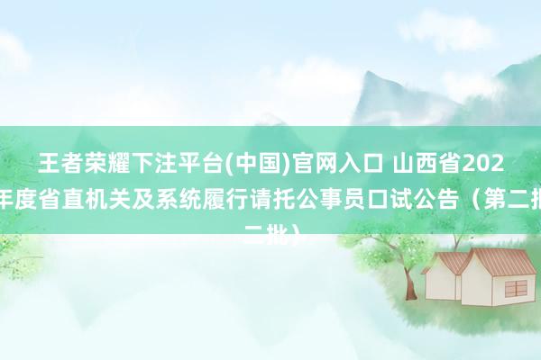 王者荣耀下注平台(中国)官网入口 山西省2026年度省直机关及系统履行请托公事员口试公告（第二批）