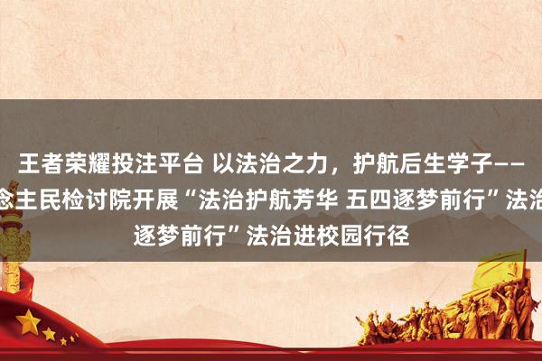 王者荣耀投注平台 以法治之力，护航后生学子——江州区东说念主民检讨院开展“法治护航芳华 五四逐梦前行”法治进校园行径