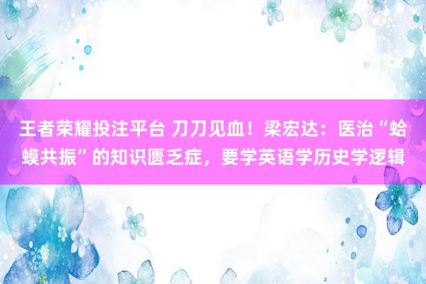 王者荣耀投注平台 刀刀见血！梁宏达：医治“蛤蟆共振”的知识匮乏症，要学英语学历史学逻辑