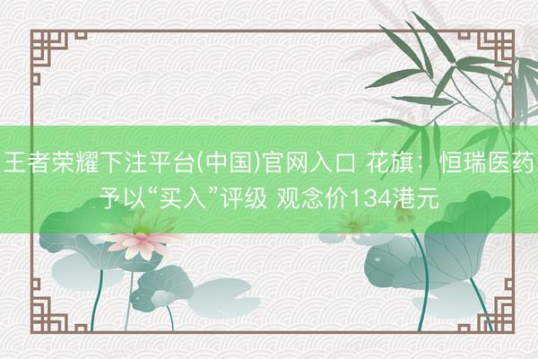 王者荣耀下注平台(中国)官网入口 花旗：恒瑞医药予以“买入”评级 观念价134港元