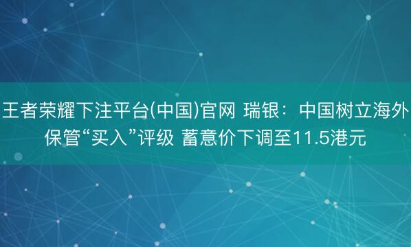 王者荣耀下注平台(中国)官网 瑞银：中国树立海外保管“买入”评级 蓄意价下调至11.5港元