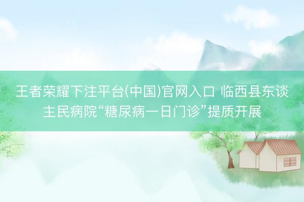 王者荣耀下注平台(中国)官网入口 临西县东谈主民病院“糖尿病一日门诊”提质开展