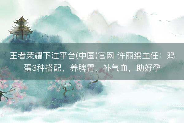 王者荣耀下注平台(中国)官网 许丽绵主任：鸡蛋3种搭配，养脾胃、补气血，助好孕