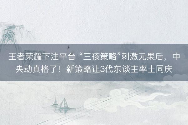 王者荣耀下注平台 “三孩策略”刺激无果后，中央动真格了！新策略让3代东谈主率土同庆