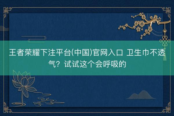 王者荣耀下注平台(中国)官网入口 卫生巾不透气？试试这个会呼吸的