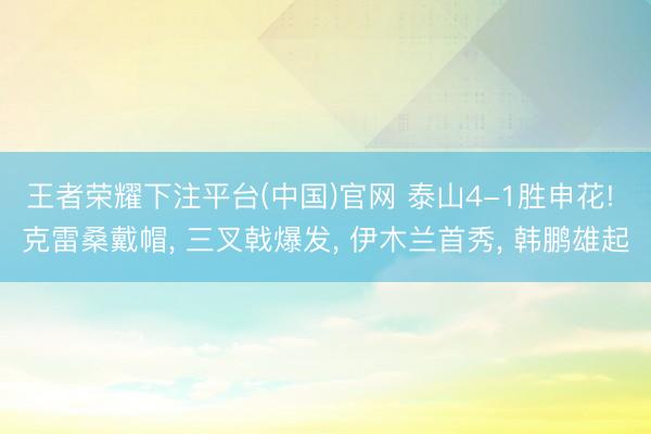 王者荣耀下注平台(中国)官网 泰山4-1胜申花! 克雷桑戴帽, 三叉戟爆发, 伊木兰首秀, 韩鹏雄起