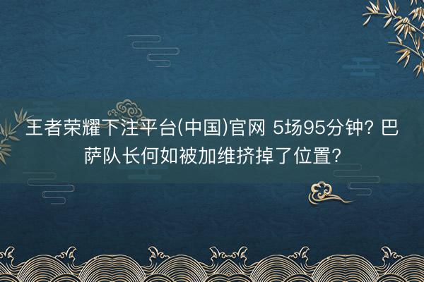 王者荣耀下注平台(中国)官网 5场95分钟? 巴萨队长何如被加维挤掉了位置?