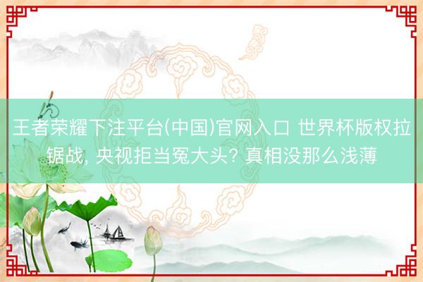 王者荣耀下注平台(中国)官网入口 世界杯版权拉锯战, 央视拒当冤大头? 真相没那么浅薄
