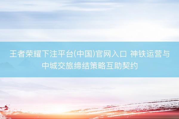 王者荣耀下注平台(中国)官网入口 神铁运营与中城交旅缔结策略互助契约
