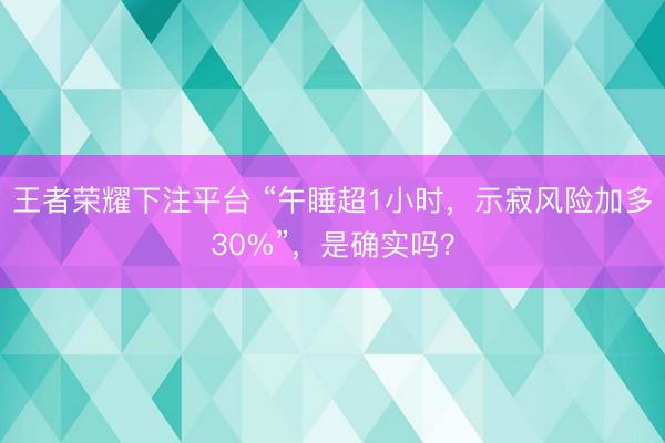 王者荣耀下注平台 “午睡超1小时，示寂风险加多30%”，是确实吗？