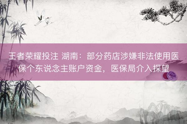 王者荣耀投注 湖南：部分药店涉嫌非法使用医保个东说念主账户资金，医保局介入探望