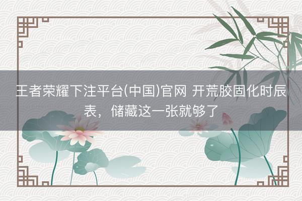 王者荣耀下注平台(中国)官网 开荒胶固化时辰表，储藏这一张就够了