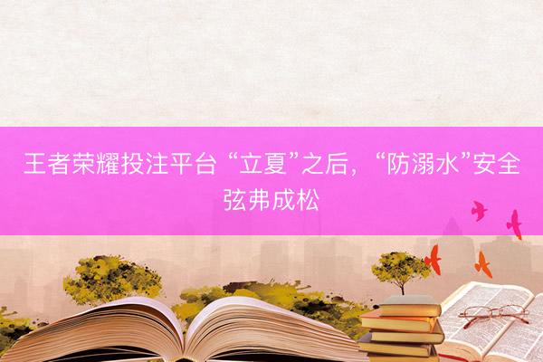 王者荣耀投注平台 “立夏”之后，“防溺水”安全弦弗成松