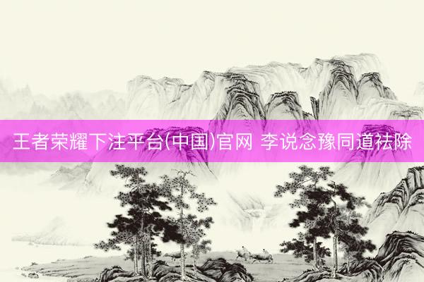 王者荣耀下注平台(中国)官网 李说念豫同道袪除