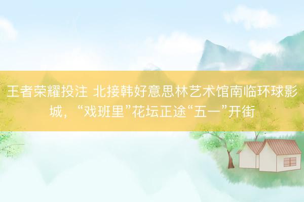 王者荣耀投注 北接韩好意思林艺术馆南临环球影城，“戏班里”花坛正途“五一”开街