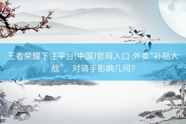 王者荣耀下注平台(中国)官网入口 外卖“补贴大战”，对骑手影响几何？