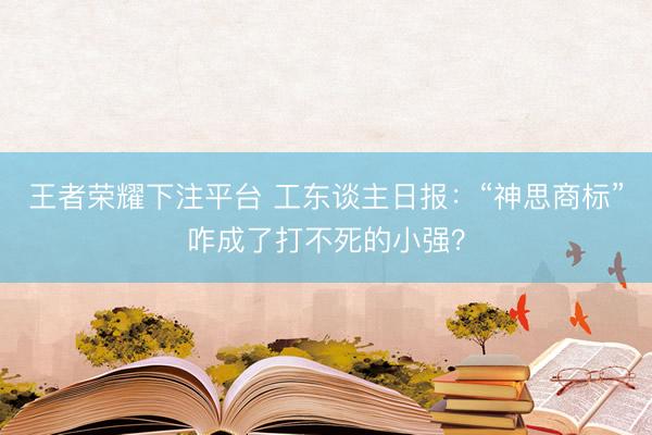 王者荣耀下注平台 工东谈主日报：“神思商标”咋成了打不死的小强？