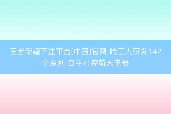 王者荣耀下注平台(中国)官网 哈工大研发142个系列 自主可控航天电器