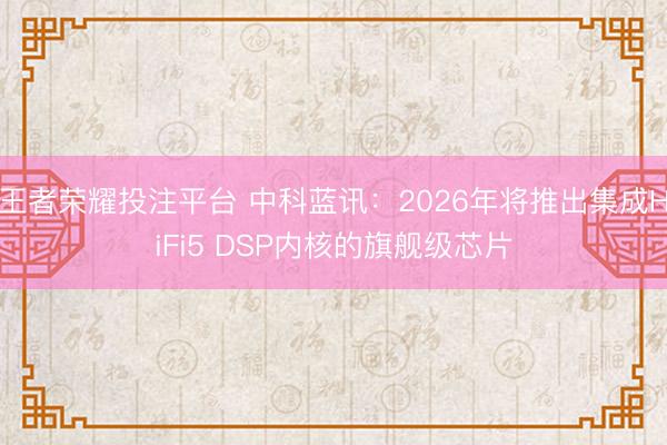 王者荣耀投注平台 中科蓝讯：2026年将推出集成HiFi5 DSP内核的旗舰级芯片